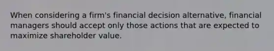 When considering a firm's financial decision alternative, financial managers should accept only those actions that are expected to maximize shareholder value.