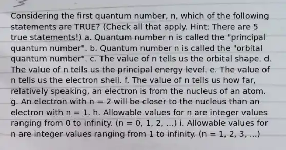 Considering the first quantum number, n, which of the following statements are TRUE? (Check all that apply. Hint: There are 5 true statements!) a. Quantum number n is called the "principal quantum number". b. Quantum number n is called the "orbital quantum number". c. The value of n tells us the orbital shape. d. The value of n tells us the principal energy level. e. The value of n tells us the electron shell. f. The value of n tells us how far, relatively speaking, an electron is from the nucleus of an atom. g. An electron with n = 2 will be closer to the nucleus than an electron with n = 1. h. Allowable values for n are integer values ranging from 0 to infinity. (n = 0, 1, 2, ...) i. Allowable values for n are integer values ranging from 1 to infinity. (n = 1, 2, 3, ...)