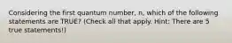 Considering the first quantum number, n, which of the following statements are TRUE? (Check all that apply. Hint: There are 5 true statements!)