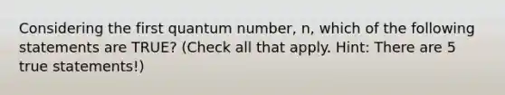 Considering the first quantum number, n, which of the following statements are TRUE? (Check all that apply. Hint: There are 5 true statements!)