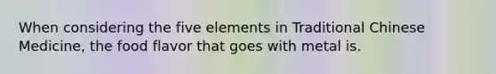 When considering the five elements in Traditional Chinese Medicine, the food flavor that goes with metal is.