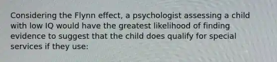 Considering the Flynn effect, a psychologist assessing a child with low IQ would have the greatest likelihood of finding evidence to suggest that the child does qualify for special services if they use: