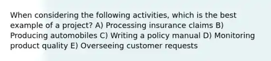 When considering the following activities, which is the best example of a project? A) Processing insurance claims B) Producing automobiles C) Writing a policy manual D) Monitoring product quality E) Overseeing customer requests