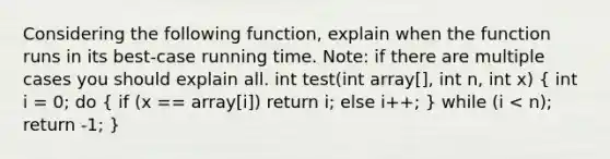 Considering the following function, explain when the function runs in its best-case running time. Note: if there are multiple cases you should explain all. int test(int array[], int n, int x) ( int i = 0; do { if (x == array[i]) return i; else i++; ) while (i < n); return -1; }