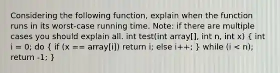 Considering the following function, explain when the function runs in its worst-case running time. Note: if there are multiple cases you should explain all. int test(int array[], int n, int x) ( int i = 0; do { if (x == array[i]) return i; else i++; ) while (i < n); return -1; }