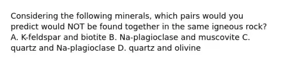 Considering the following minerals, which pairs would you predict would NOT be found together in the same igneous rock? A. K-feldspar and biotite B. Na-plagioclase and muscovite C. quartz and Na-plagioclase D. quartz and olivine