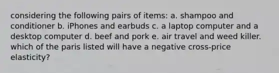 considering the following pairs of items: a. shampoo and conditioner b. iPhones and earbuds c. a laptop computer and a desktop computer d. beef and pork e. air travel and weed killer. which of the paris listed will have a negative cross-price elasticity?