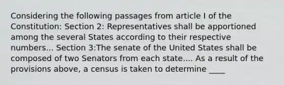 Considering the following passages from article I of the Constitution: Section 2: Representatives shall be apportioned among the several States according to their respective numbers... Section 3:The senate of the United States shall be composed of two Senators from each state.... As a result of the provisions above, a census is taken to determine ____