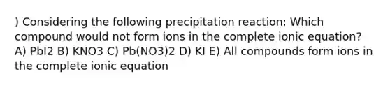 ) Considering the following precipitation reaction: Which compound would not form ions in the complete ionic equation? A) PbI2 B) KNO3 C) Pb(NO3)2 D) KI E) All compounds form ions in the complete ionic equation