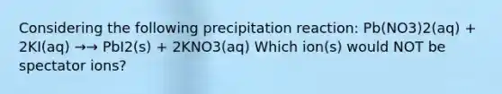 Considering the following precipitation reaction: Pb(NO3)2(aq) + 2KI(aq) →→ PbI2(s) + 2KNO3(aq) Which ion(s) would NOT be spectator ions?