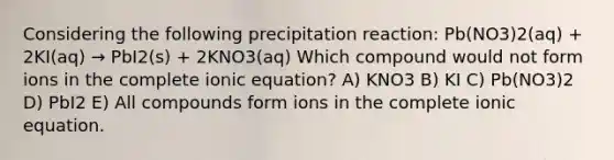 Considering the following precipitation reaction: Pb(NO3)2(aq) + 2KI(aq) → PbI2(s) + 2KNO3(aq) Which compound would not form ions in the complete ionic equation? A) KNO3 B) KI C) Pb(NO3)2 D) PbI2 E) All compounds form ions in the complete ionic equation.