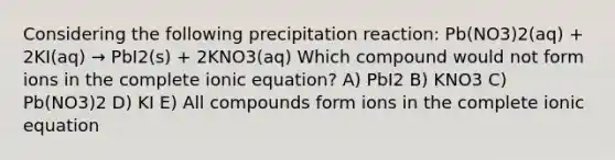 Considering the following precipitation reaction: Pb(NO3)2(aq) + 2KI(aq) → PbI2(s) + 2KNO3(aq) Which compound would not form ions in the complete ionic equation? A) PbI2 B) KNO3 C) Pb(NO3)2 D) KI E) All compounds form ions in the complete ionic equation