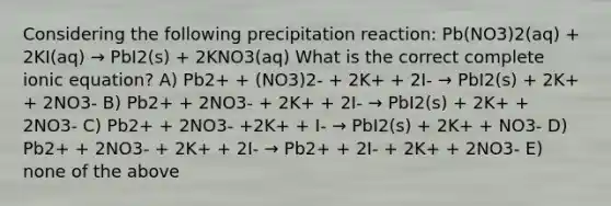 Considering the following precipitation reaction: Pb(NO3)2(aq) + 2KI(aq) → PbI2(s) + 2KNO3(aq) What is the correct complete ionic equation? A) Pb2+ + (NO3)2- + 2K+ + 2I- → PbI2(s) + 2K+ + 2NO3- B) Pb2+ + 2NO3- + 2K+ + 2I- → PbI2(s) + 2K+ + 2NO3- C) Pb2+ + 2NO3- +2K+ + I- → PbI2(s) + 2K+ + NO3- D) Pb2+ + 2NO3- + 2K+ + 2I- → Pb2+ + 2I- + 2K+ + 2NO3- E) none of the above