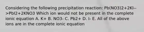 Considering the following precipitation reaction: Pb(NO3)2+2KI-->PbI2+2KNO3 Which ion would not be present in the complete ionic equation A. K+ B. NO3- C. Pb2+ D. I- E. All of the above ions are in the complete ionic equation