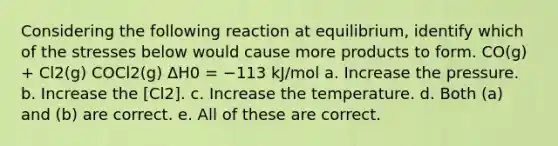 Considering the following reaction at equilibrium, identify which of the stresses below would cause more products to form. CO(g) + Cl2(g) COCl2(g) ΔH0 = −113 kJ/mol a. Increase the pressure. b. Increase the [Cl2]. c. Increase the temperature. d. Both (a) and (b) are correct. e. All of these are correct.