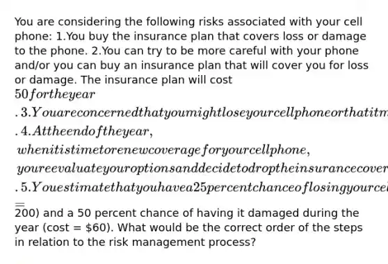 You are considering the following risks associated with your cell phone: 1.You buy the insurance plan that covers loss or damage to the phone. 2.You can try to be more careful with your phone and/or you can buy an insurance plan that will cover you for loss or damage. The insurance plan will cost 50 for the year. 3.You are concerned that you might lose your cell phone or that it might end up breaking or getting dropped in water. 4.At the end of the year, when it is time to renew coverage for your cell phone, you reevaluate your options and decide to drop the insurance coverage because you never lost or damaged your phone during the past year. 5.You estimate that you have a 25 percent chance of losing your cell phone (cost =200) and a 50 percent chance of having it damaged during the year (cost = 60). What would be the correct order of the steps in relation to the risk management process?