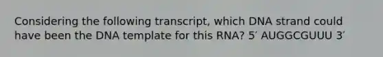 Considering the following transcript, which DNA strand could have been the DNA template for this RNA? 5′ AUGGCGUUU 3′