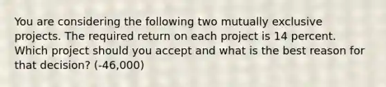 You are considering the following two mutually exclusive projects. The required return on each project is 14 percent. Which project should you accept and what is the best reason for that decision? (-46,000)