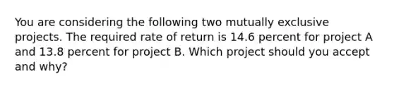 You are considering the following two mutually exclusive projects. The required rate of return is 14.6 percent for project A and 13.8 percent for project B. Which project should you accept and why?