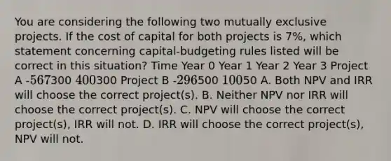 You are considering the following two mutually exclusive projects. If the cost of capital for both projects is 7%, which statement concerning capital-budgeting rules listed will be correct in this situation? Time Year 0 Year 1 Year 2 Year 3 Project A -567300 400300 Project B -296500 10050 A. Both NPV and IRR will choose the correct project(s). B. Neither NPV nor IRR will choose the correct project(s). C. NPV will choose the correct project(s), IRR will not. D. IRR will choose the correct project(s), NPV will not.