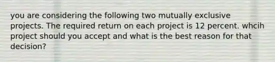 you are considering the following two mutually exclusive projects. The required return on each project is 12 percent. whcih project should you accept and what is the best reason for that decision?