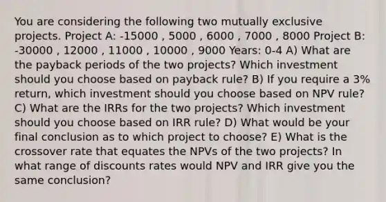 You are considering the following two mutually exclusive projects. Project A: -15000 , 5000 , 6000 , 7000 , 8000 Project B: -30000 , 12000 , 11000 , 10000 , 9000 Years: 0-4 A) What are the payback periods of the two projects? Which investment should you choose based on payback rule? B) If you require a 3% return, which investment should you choose based on NPV rule? C) What are the IRRs for the two projects? Which investment should you choose based on IRR rule? D) What would be your final conclusion as to which project to choose? E) What is the crossover rate that equates the NPVs of the two projects? In what range of discounts rates would NPV and IRR give you the same conclusion?