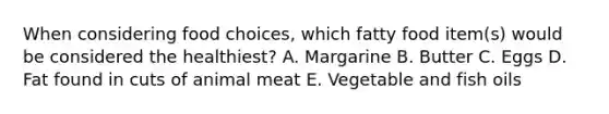 When considering food choices, which fatty food item(s) would be considered the healthiest? A. Margarine B. Butter C. Eggs D. Fat found in cuts of animal meat E. Vegetable and fish oils