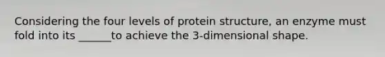 Considering the four <a href='https://www.questionai.com/knowledge/kj41iZZKeJ-levels-of-protein-structure' class='anchor-knowledge'>levels of protein structure</a>, an enzyme must fold into its ______to achieve the 3-dimensional shape.