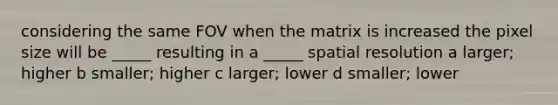 considering the same FOV when the matrix is increased the pixel size will be _____ resulting in a _____ spatial resolution a larger; higher b smaller; higher c larger; lower d smaller; lower