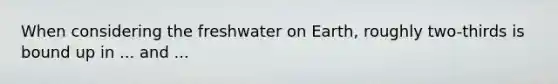 When considering the freshwater on Earth, roughly two-thirds is bound up in ... and ...