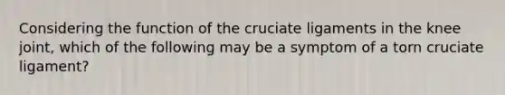 Considering the function of the cruciate ligaments in the knee joint, which of the following may be a symptom of a torn cruciate ligament?