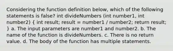 Considering the function definition below, which of the following statements is false? int divideNumbers (int number1, int number2) ( int result; result = number1 / number2; return result; ) a. The input parameters are number1 and number2. b. The name of the function is divideNumbers. c. There is no return value. d. The body of the function has multiple statements.