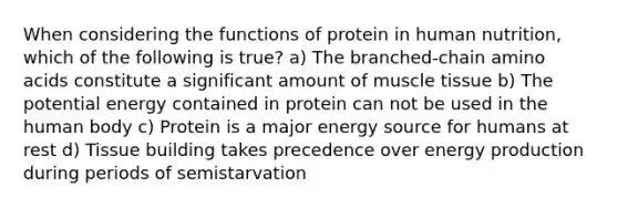 When considering the functions of protein in human nutrition, which of the following is true? a) The branched-chain <a href='https://www.questionai.com/knowledge/k9gb720LCl-amino-acids' class='anchor-knowledge'>amino acids</a> constitute a significant amount of <a href='https://www.questionai.com/knowledge/kMDq0yZc0j-muscle-tissue' class='anchor-knowledge'>muscle tissue</a> b) The potential energy contained in protein can not be used in the human body c) Protein is a major energy source for humans at rest d) Tissue building takes precedence over <a href='https://www.questionai.com/knowledge/k3xoUYcii1-energy-production' class='anchor-knowledge'>energy production</a> during periods of semistarvation