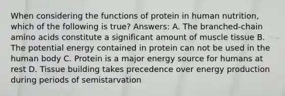 When considering the functions of protein in human nutrition, which of the following is true? Answers: A. The branched-chain amino acids constitute a significant amount of muscle tissue B. The potential energy contained in protein can not be used in the human body C. Protein is a major energy source for humans at rest D. Tissue building takes precedence over energy production during periods of semistarvation