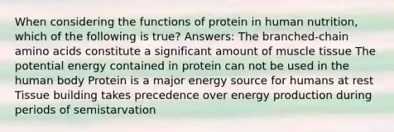 When considering the functions of protein in human nutrition, which of the following is true? Answers: The branched-chain amino acids constitute a significant amount of muscle tissue The potential energy contained in protein can not be used in the human body Protein is a major energy source for humans at rest Tissue building takes precedence over energy production during periods of semistarvation