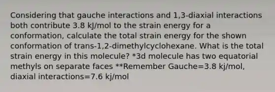 Considering that gauche interactions and 1,3-diaxial interactions both contribute 3.8 kJ/mol to the strain energy for a conformation, calculate the total strain energy for the shown conformation of trans-1,2-dimethylcyclohexane. What is the total strain energy in this molecule? *3d molecule has two equatorial methyls on separate faces **Remember Gauche=3.8 kj/mol, diaxial interactions=7.6 kj/mol