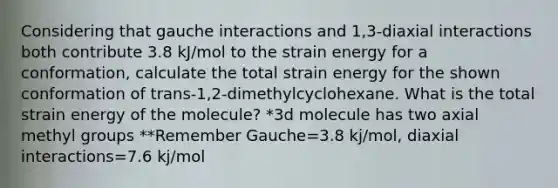 Considering that gauche interactions and 1,3-diaxial interactions both contribute 3.8 kJ/mol to the strain energy for a conformation, calculate the total strain energy for the shown conformation of trans-1,2-dimethylcyclohexane. What is the total strain energy of the molecule? *3d molecule has two axial methyl groups **Remember Gauche=3.8 kj/mol, diaxial interactions=7.6 kj/mol