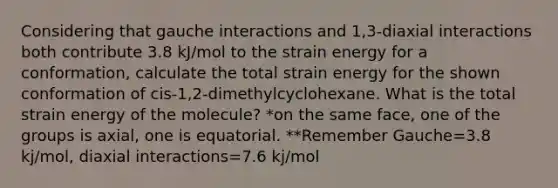 Considering that gauche interactions and 1,3-diaxial interactions both contribute 3.8 kJ/mol to the strain energy for a conformation, calculate the total strain energy for the shown conformation of cis-1,2-dimethylcyclohexane. What is the total strain energy of the molecule? *on the same face, one of the groups is axial, one is equatorial. **Remember Gauche=3.8 kj/mol, diaxial interactions=7.6 kj/mol