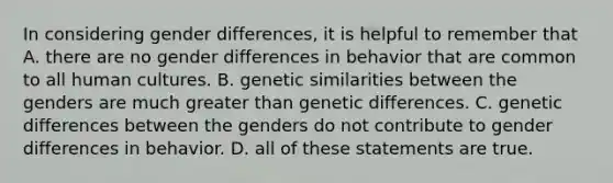 In considering gender differences, it is helpful to remember that A. there are no gender differences in behavior that are common to all human cultures. B. genetic similarities between the genders are much greater than genetic differences. C. genetic differences between the genders do not contribute to gender differences in behavior. D. all of these statements are true.