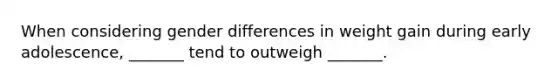 When considering gender differences in weight gain during early adolescence, _______ tend to outweigh _______.