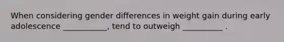 When considering gender differences in weight gain during early adolescence ___________, tend to outweigh __________ .