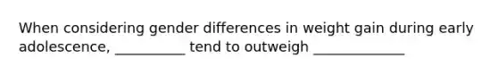 When considering gender differences in weight gain during early adolescence, __________ tend to outweigh _____________