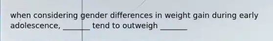 when considering gender differences in weight gain during early adolescence, _______ tend to outweigh _______