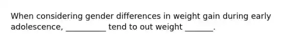When considering gender differences in weight gain during early adolescence, __________ tend to out weight _______.