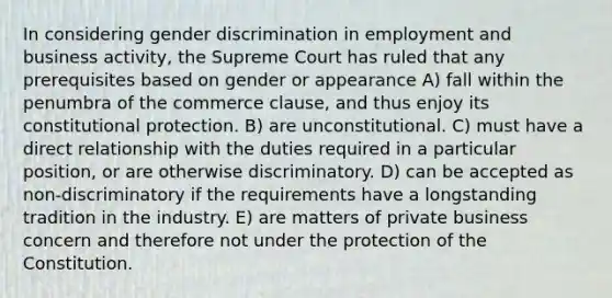 In considering gender discrimination in employment and business activity, the Supreme Court has ruled that any prerequisites based on gender or appearance A) fall within the penumbra of the commerce clause, and thus enjoy its constitutional protection. B) are unconstitutional. C) must have a direct relationship with the duties required in a particular position, or are otherwise discriminatory. D) can be accepted as non-discriminatory if the requirements have a longstanding tradition in the industry. E) are matters of private business concern and therefore not under the protection of the Constitution.