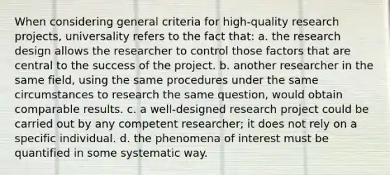 When considering general criteria for high-quality research projects, universality refers to the fact that: a. the research design allows the researcher to control those factors that are central to the success of the project. b. another researcher in the same field, using the same procedures under the same circumstances to research the same question, would obtain comparable results. c. a well-designed research project could be carried out by any competent researcher; it does not rely on a specific individual. d. the phenomena of interest must be quantified in some systematic way.