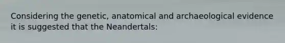 Considering the genetic, anatomical and archaeological evidence it is suggested that the Neandertals: