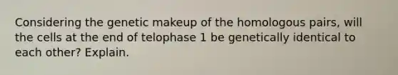 Considering the genetic makeup of the homologous pairs, will the cells at the end of telophase 1 be genetically identical to each other? Explain.