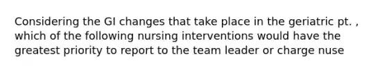 Considering the GI changes that take place in the geriatric pt. , which of the following nursing interventions would have the greatest priority to report to the team leader or charge nuse