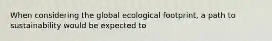 When considering the global <a href='https://www.questionai.com/knowledge/kzI4yPmfFV-ecological-footprint' class='anchor-knowledge'>ecological footprint</a>, a path to sustainability would be expected to